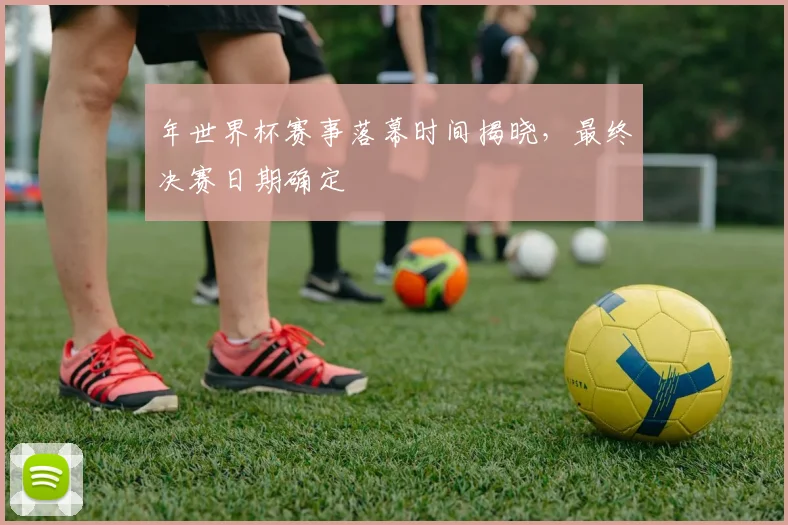 年世界杯赛事落幕时间揭晓，最终决赛日期确定
