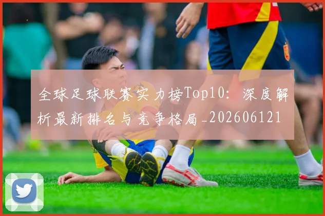 全球足球联赛实力榜Top10：深度解析最新排名与竞争格局_20260612164411