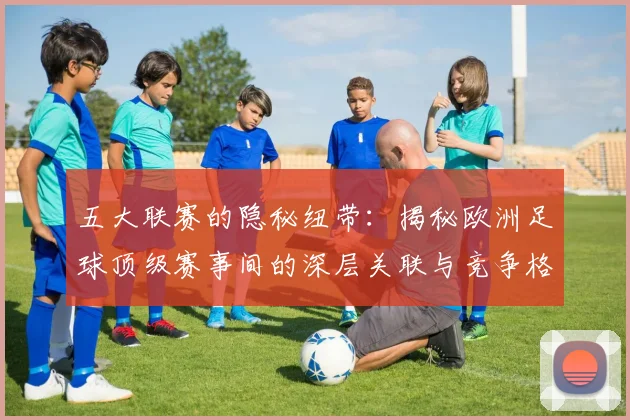 五大联赛的隐秘纽带：揭秘欧洲足球顶级赛事间的深层关联与竞争格局