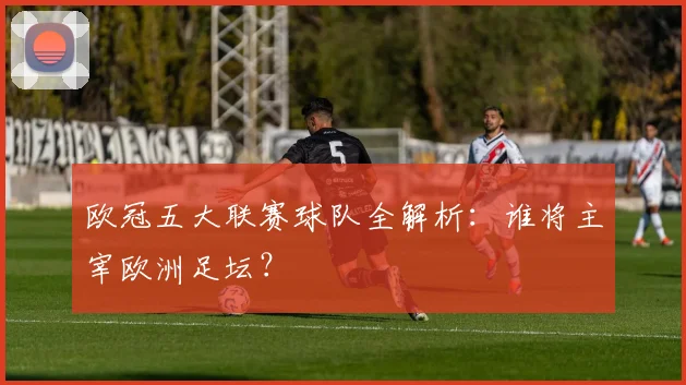 欧冠五大联赛球队全解析：谁将主宰欧洲足坛？