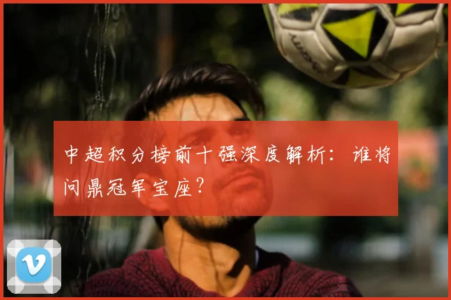 中超积分榜前十强深度解析:谁将问鼎冠军宝座?