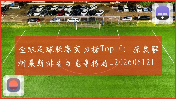 全球足球联赛实力榜Top10：深度解析最新排名与竞争格局_20260612164411